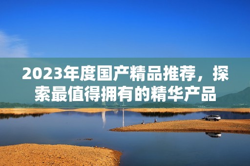 2023年度國(guó)產(chǎn)精品推薦，探索最值得擁有的精華產(chǎn)品