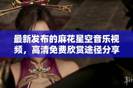 最新發(fā)布的麻花星空音樂視頻，高清免費(fèi)欣賞途徑分享