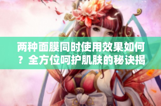 兩種面膜同時使用效果如何？全方位呵護肌膚的秘訣揭秘