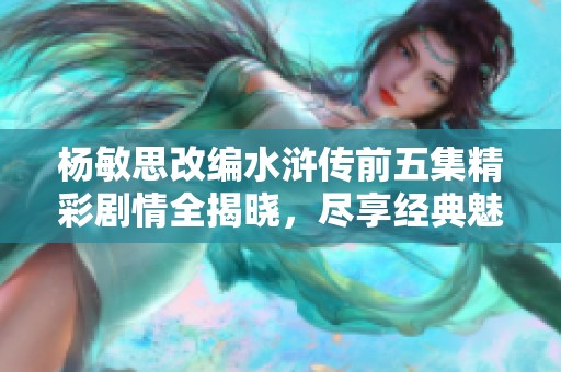 楊敏思改編水滸傳前五集精彩劇情全揭曉，盡享經典魅力