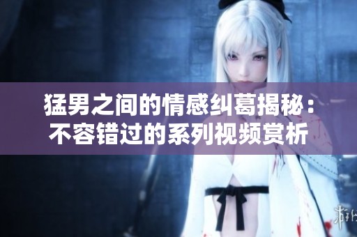 猛男之間的情感糾葛揭秘：不容錯過的系列視頻賞析