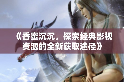 《香蜜沉沉，探索經(jīng)典影視資源的全新獲取途徑》
