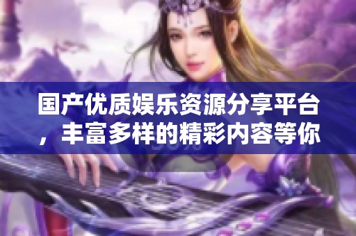 國產(chǎn)優(yōu)質(zhì)娛樂資源分享平臺，豐富多樣的精彩內(nèi)容等你來探索