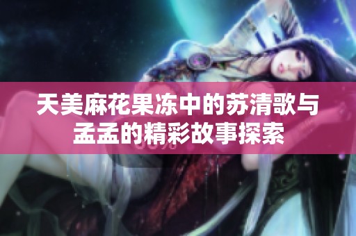 天美麻花果凍中的蘇清歌與孟孟的精彩故事探索