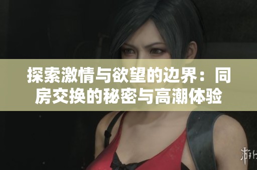 探索激情與欲望的邊界：同房交換的秘密與高潮體驗(yàn)