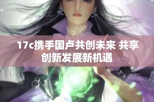 17c攜手國(guó)盧共創(chuàng)未來(lái) 共享創(chuàng)新發(fā)展新機(jī)遇
