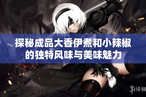 探秘成品大香伊煮和小辣椒的獨(dú)特風(fēng)味與美味魅力