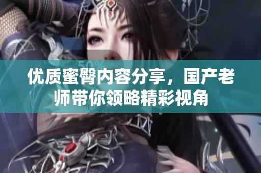 優(yōu)質(zhì)蜜臀內(nèi)容分享，國產(chǎn)老師帶你領(lǐng)略精彩視角