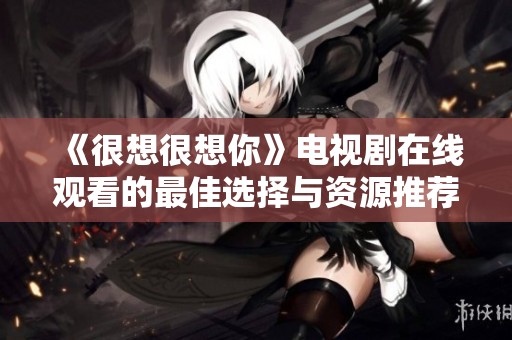 《很想很想你》電視劇在線觀看的最佳選擇與資源推薦