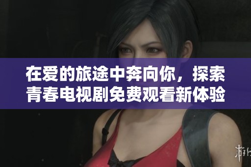 在愛的旅途中奔向你，探索青春電視劇免費(fèi)觀看新體驗(yàn)