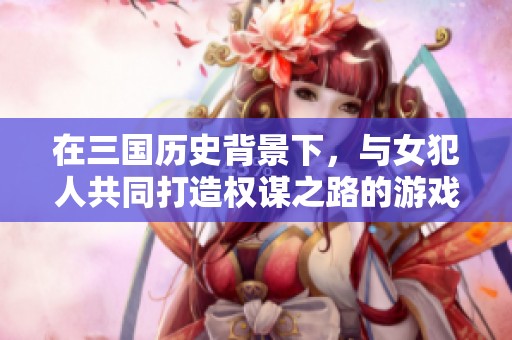 在三國歷史背景下，與女犯人共同打造權(quán)謀之路的游戲新體驗