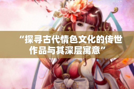 “探尋古代情色文化的傳世作品與其深層寓意”