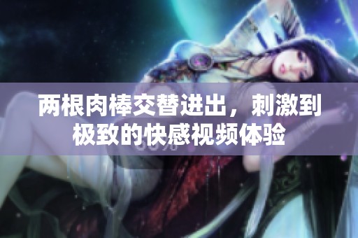 兩根肉棒交替進出，刺激到極致的快感視頻體驗