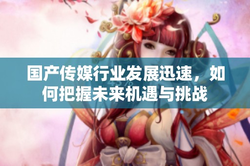 國產(chǎn)傳媒行業(yè)發(fā)展迅速，如何把握未來機遇與挑戰(zhàn)
