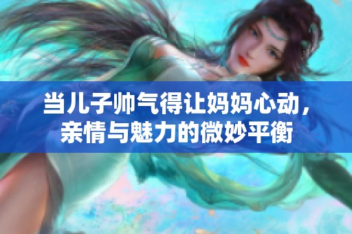 當兒子帥氣得讓媽媽心動，親情與魅力的微妙平衡