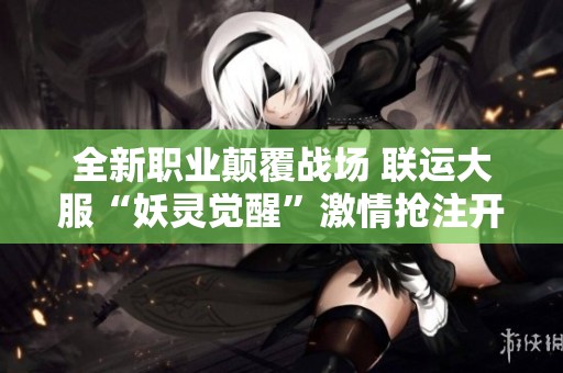 全新職業(yè)顛覆戰(zhàn)場 聯(lián)運(yùn)大服“妖靈覺醒”激情搶注開啟 全新職業(yè)顛覆戰(zhàn)場 聯(lián)運(yùn)大服“妖靈覺醒”激情搶注開啟