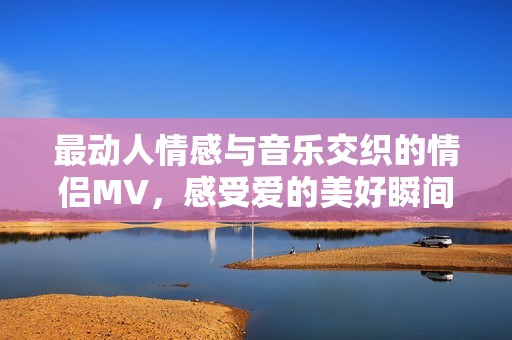最動人情感與音樂交織的情侶MV，感受愛的美好瞬間