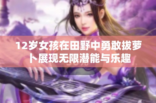 12歲女孩在田野中勇敢拔蘿卜展現(xiàn)無限潛能與樂趣