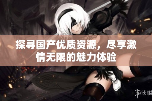探尋國產(chǎn)優(yōu)質(zhì)資源，盡享激情無限的魅力體驗