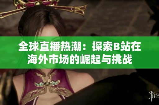 全球直播熱潮：探索B站在海外市場的崛起與挑戰(zhàn)
