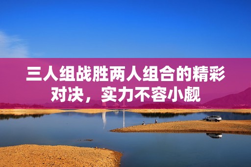 三人組戰(zhàn)勝兩人組合的精彩對決，實力不容小覷