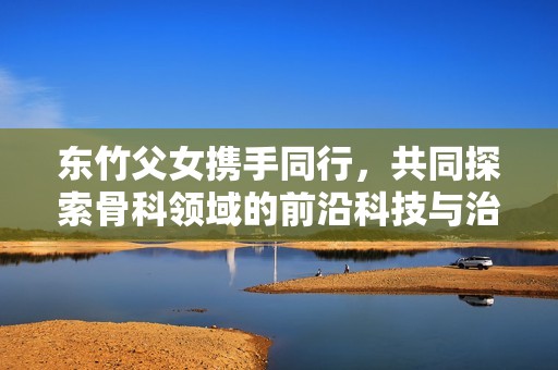 東竹父女?dāng)y手同行，共同探索骨科領(lǐng)域的前沿科技與治療方案