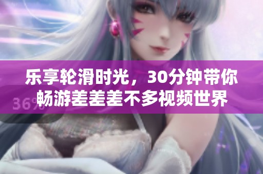 樂享輪滑時(shí)光,30分鐘帶你暢游差差差不多視頻世界 樂享輪滑時(shí)光,30分鐘帶你暢游差差差不多視頻世界