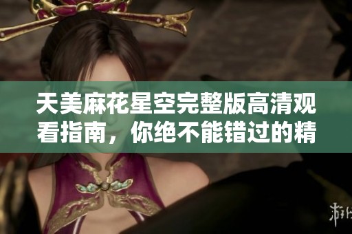 天美麻花星空完整版高清觀看指南，你絕不能錯(cuò)過的精彩盛宴