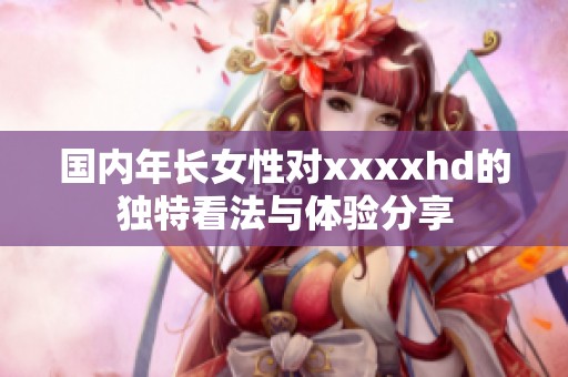 國內(nèi)年長女性對xxxxhd的獨(dú)特看法與體驗(yàn)分享