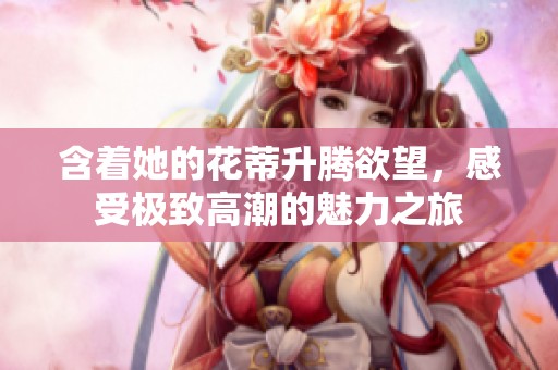 含著她的花蒂升騰欲望，感受極致高潮的魅力之旅