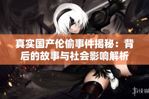 真實(shí)國(guó)產(chǎn)倫偷事件揭秘：背后的故事與社會(huì)影響解析