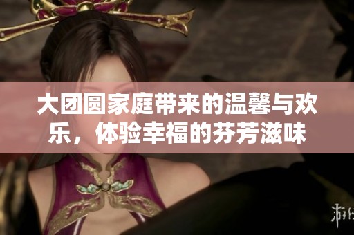 大團(tuán)圓家庭帶來(lái)的溫馨與歡樂(lè)，體驗(yàn)幸福的芬芳滋味