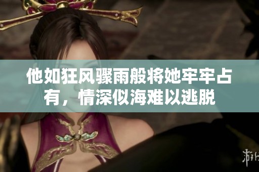 他如狂風(fēng)驟雨般將她牢牢占有，情深似海難以逃脫