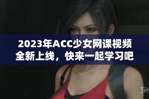 2023年ACC少女網(wǎng)課視頻全新上線，快來一起學(xué)習(xí)吧！