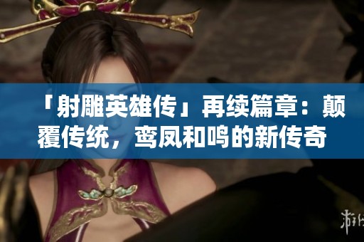 「射雕英雄傳」再續(xù)篇章：顛覆傳統(tǒng)，鸞鳳和鳴的新傳奇