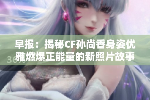 早報：揭秘CF孫尚香身姿優(yōu)雅燃爆正能量的新照片故事