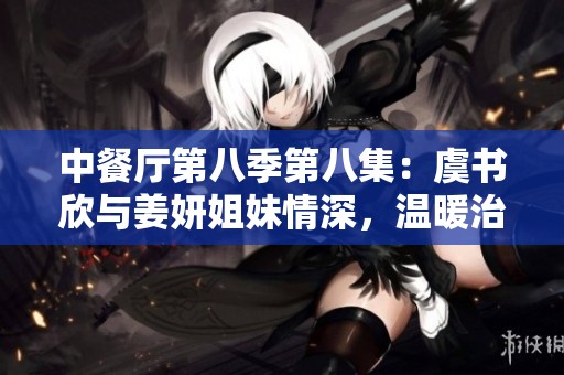 中餐廳第八季第八集：虞書欣與姜妍姐妹情深，溫暖治愈時(shí)刻