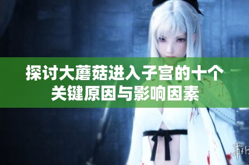 探討大蘑菇進(jìn)入子宮的十個關(guān)鍵原因與影響因素