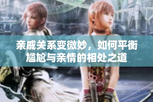 親戚關(guān)系變微妙，如何平衡尷尬與親情的相處之道