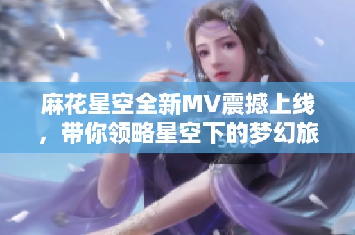 麻花星空全新MV震撼上線，帶你領(lǐng)略星空下的夢(mèng)幻旅程