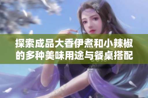 探索成品大香伊煮和小辣椒的多種美味用途與餐桌搭配技巧