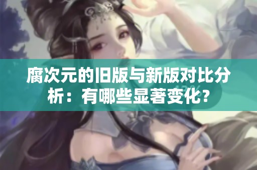 腐次元的舊版與新版對比分析：有哪些顯著變化？