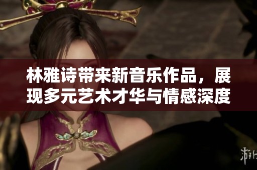 林雅詩帶來新音樂作品，展現(xiàn)多元藝術(shù)才華與情感深度