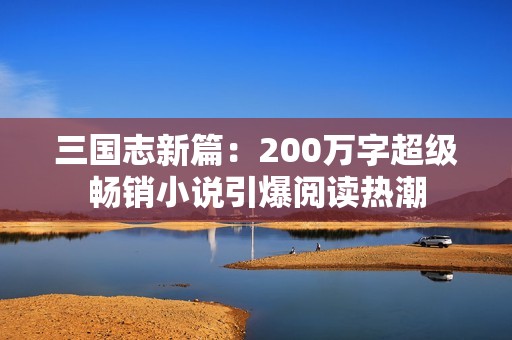 三國(guó)志新篇:200萬(wàn)字超級(jí)暢銷(xiāo)小說(shuō)引爆閱讀熱潮 三國(guó)志新篇:200萬(wàn)字超級(jí)暢銷(xiāo)小說(shuō)引爆閱讀熱潮