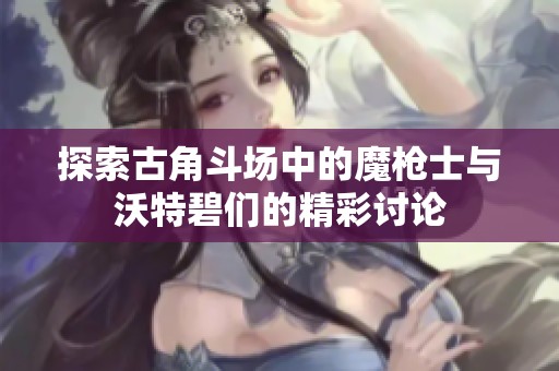 探索古角斗場(chǎng)中的魔槍士與沃特碧們的精彩討論 探索古角斗場(chǎng)中的魔槍士與沃特碧們的精彩討論