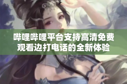 嗶哩嗶哩平臺(tái)支持高清免費(fèi)觀看邊打電話的全新體驗(yàn)