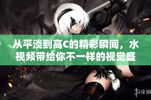 從平淡到高C的精彩瞬間，水視頻帶給你不一樣的視覺盛宴