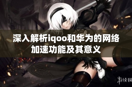深入解析iqoo和華為的網(wǎng)絡(luò)加速功能及其意義