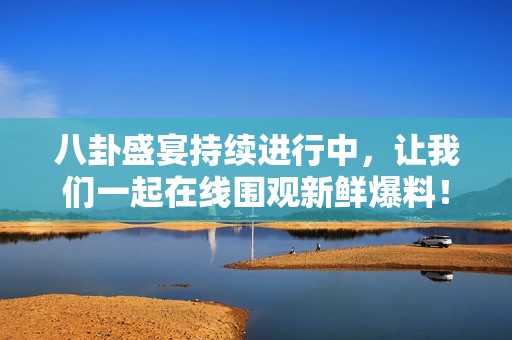 八卦盛宴持續(xù)進(jìn)行中，讓我們一起在線圍觀新鮮爆料！
