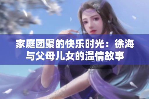 家庭團聚的快樂時光：徐海與父母兒女的溫情故事